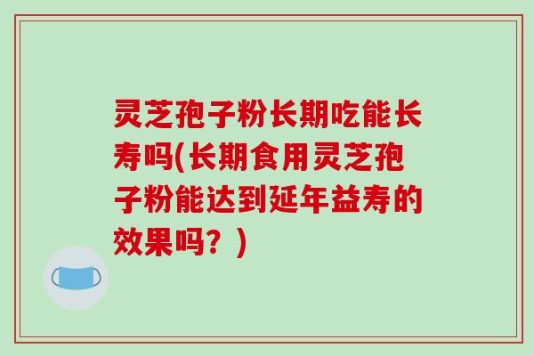灵芝孢子粉长期吃能长寿吗(长期食用灵芝孢子粉能达到延年益寿的效果吗？)