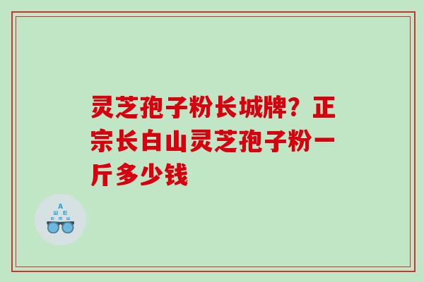 灵芝孢子粉长城牌？正宗长白山灵芝孢子粉一斤多少钱