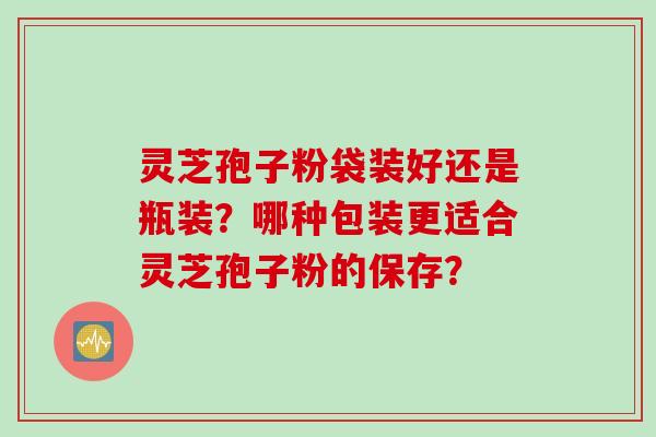 灵芝孢子粉袋装好还是瓶装？哪种包装更适合灵芝孢子粉的保存？