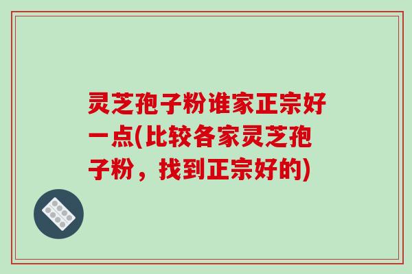 灵芝孢子粉谁家正宗好一点(比较各家灵芝孢子粉，找到正宗好的)