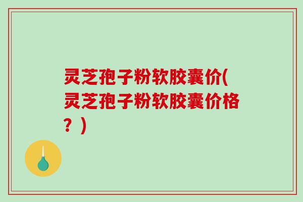 灵芝孢子粉软胶囊价(灵芝孢子粉软胶囊价格？)