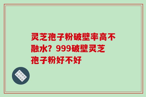 灵芝孢子粉破壁率高不融水？999破壁灵芝孢子粉好不好