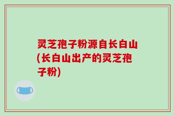 灵芝孢子粉源自长白山(长白山出产的灵芝孢子粉)