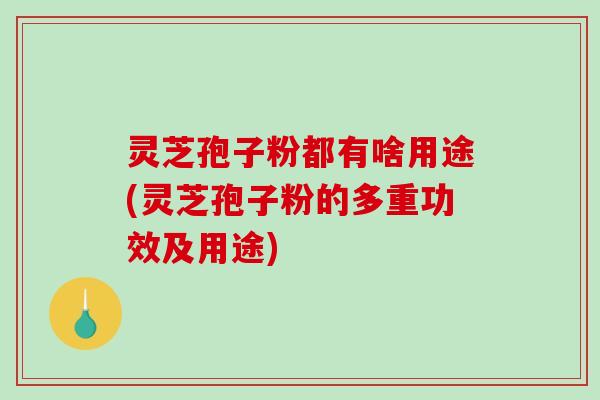 灵芝孢子粉都有啥用途(灵芝孢子粉的多重功效及用途)