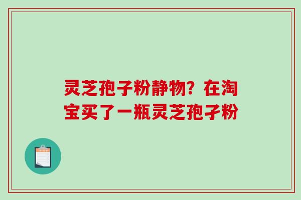 灵芝孢子粉静物？在淘宝买了一瓶灵芝孢孑粉