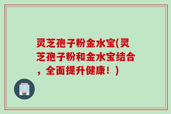 灵芝孢子粉金水宝(灵芝孢子粉和金水宝结合，全面提升健康！)