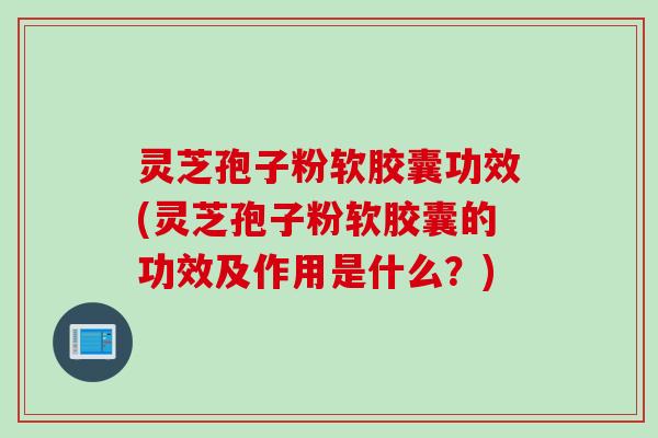 灵芝孢子粉软胶囊功效(灵芝孢子粉软胶囊的功效及作用是什么？)