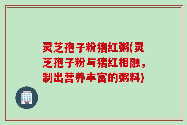 灵芝孢子粉猪红粥(灵芝孢子粉与猪红相融，制出营养丰富的粥料)