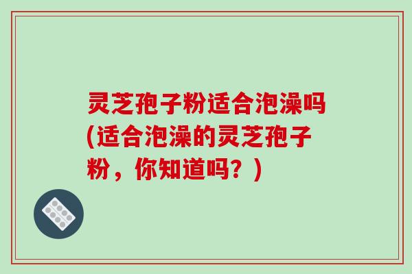 灵芝孢子粉适合泡澡吗(适合泡澡的灵芝孢子粉，你知道吗？)