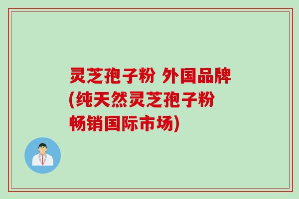 灵芝孢子粉 外国品牌(纯天然灵芝孢子粉 畅销国际市场) 灵芝孢子粉 外国品牌(纯天然灵芝孢子粉 畅销国际市场)
