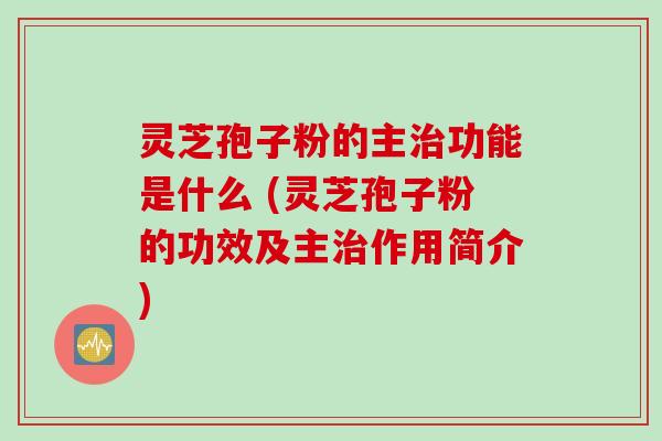 灵芝孢子粉的主治功能是什么 (灵芝孢子粉的功效及主治作用简介)