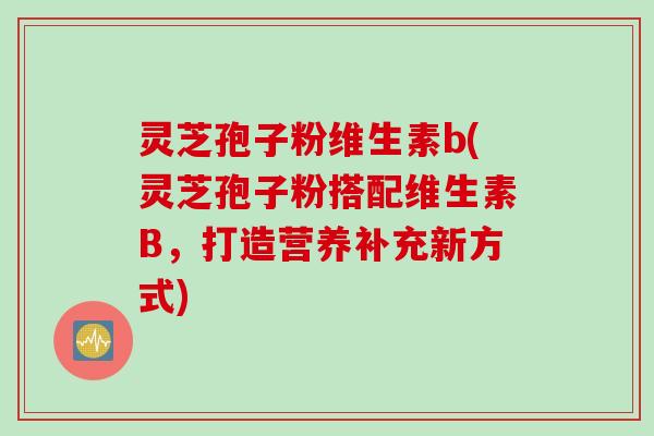 灵芝孢子粉维生素b(灵芝孢子粉搭配维生素B，打造营养补充新方式)
