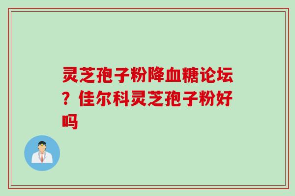 灵芝孢子粉降血糖论坛？佳尔科灵芝孢子粉好吗