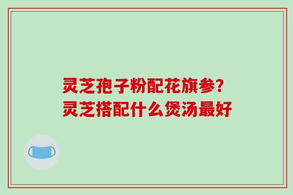 灵芝孢子粉配花旗参?灵芝搭配什么煲汤好 灵芝孢子粉配花旗参?灵芝搭配什么煲汤好