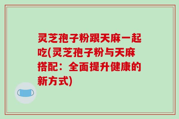灵芝孢子粉跟天麻一起吃(灵芝孢子粉与天麻搭配：全面提升健康的新方式)
