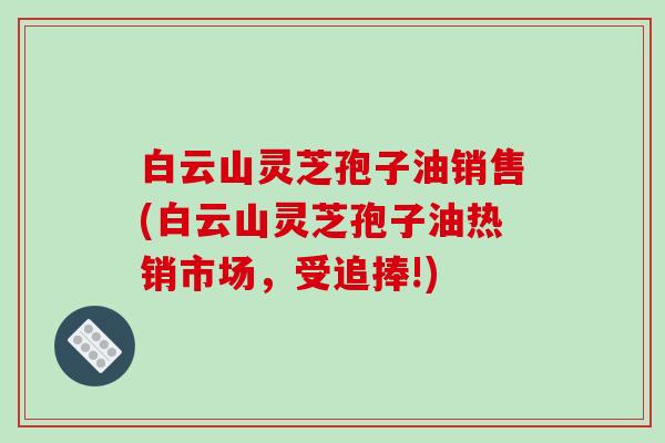 白云山灵芝孢子油销售(白云山灵芝孢子油热销市场，受追捧!)