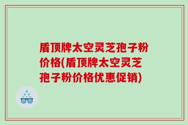 盾顶牌太空灵芝孢子粉价格(盾顶牌太空灵芝孢子粉价格优惠促销)