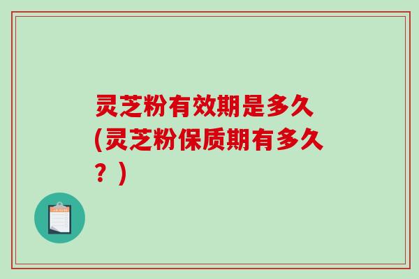 灵芝粉有效期是多久 (灵芝粉保质期有多久？)