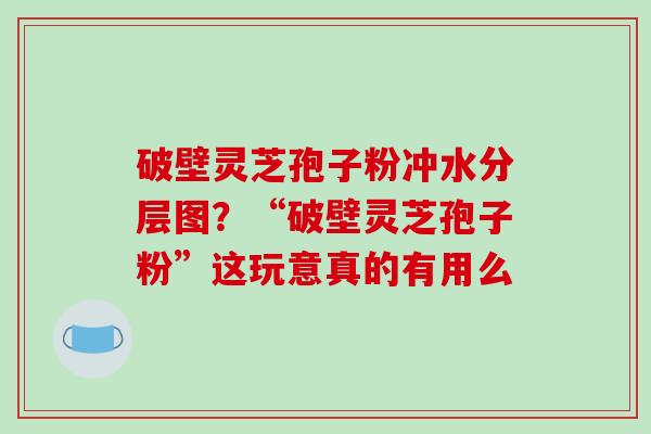 破壁灵芝孢子粉冲水分层图？“破壁灵芝孢子粉”这玩意真的有用么