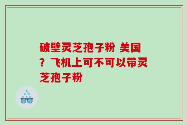 破壁灵芝孢子粉 美国？飞机上可不可以带灵芝孢子粉