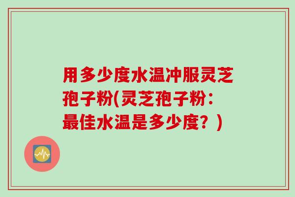 用多少度水温冲服灵芝孢子粉(灵芝孢子粉：最佳水温是多少度？)