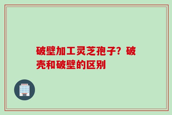 破壁加工灵芝孢子？破壳和破壁的区别