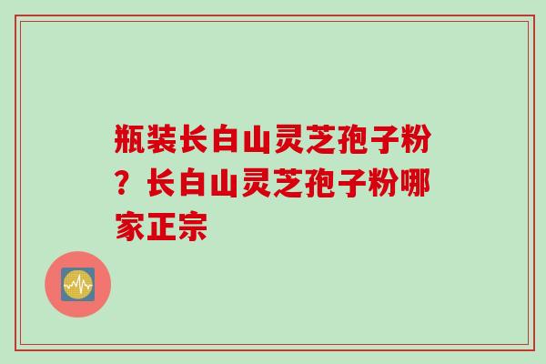 瓶装长白山灵芝孢子粉？长白山灵芝孢子粉哪家正宗