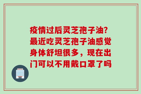 疫情过后灵芝孢子油？最近吃灵芝孢子油感觉身体舒坦很多，现在出门可以不用戴口罩了吗