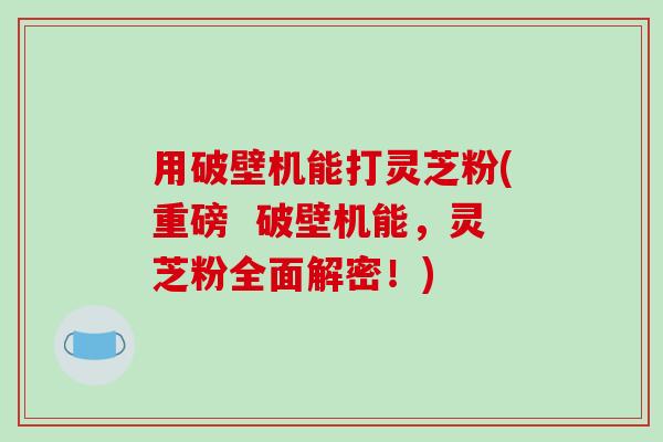 用破壁机能打灵芝粉(重磅  破壁机能，灵芝粉全面解密！)