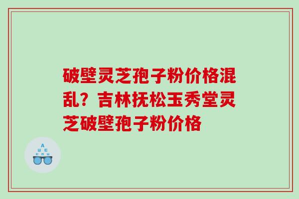 破壁灵芝孢子粉价格混乱？吉林抚松玉秀堂灵芝破壁孢子粉价格