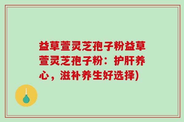 益草萱灵芝孢子粉益草萱灵芝孢子粉：护肝养心，滋补养生好选择)