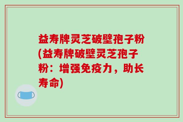 益寿牌灵芝破壁孢子粉(益寿牌破壁灵芝孢子粉：增强免疫力，助长寿命)