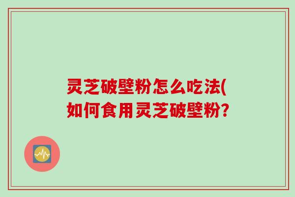 灵芝破壁粉怎么吃法(如何食用灵芝破壁粉? 灵芝破壁粉怎么吃法(如何食用灵芝破壁粉?