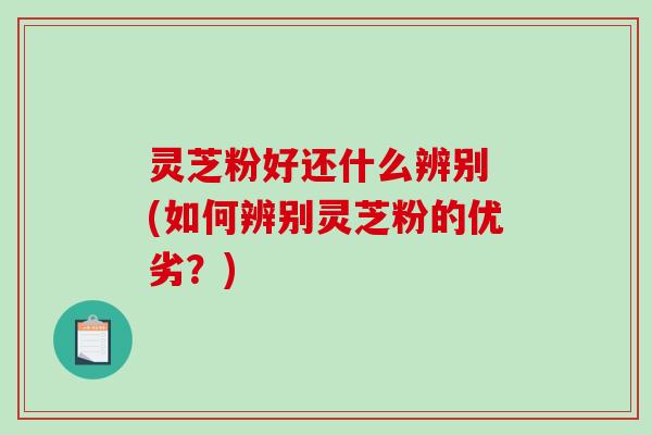 灵芝粉好还什么辨别 (如何辨别灵芝粉的优劣？)
