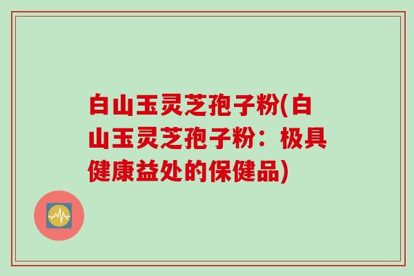 白山玉灵芝孢子粉(白山玉灵芝孢子粉：极具健康益处的保健品)