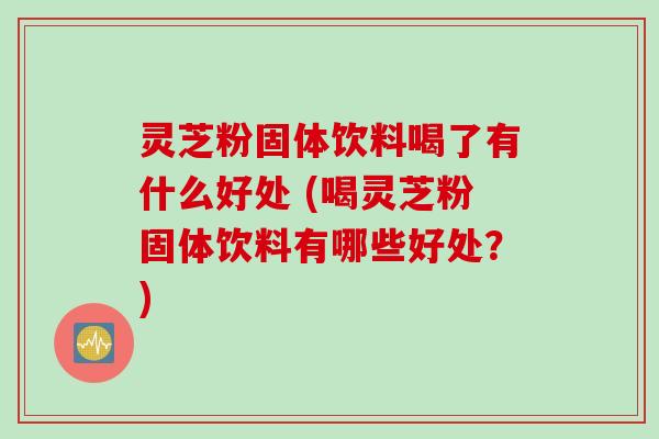灵芝粉固体饮料喝了有什么好处 (喝灵芝粉固体饮料有哪些好处？)