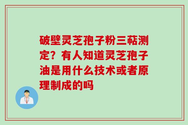 破壁灵芝孢子粉三萜测定？有人知道灵芝孢子油是用什么技术或者原理制成的吗