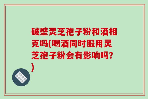 破壁灵芝孢子粉和酒相克吗(喝酒同时服用灵芝孢子粉会有影响吗？)