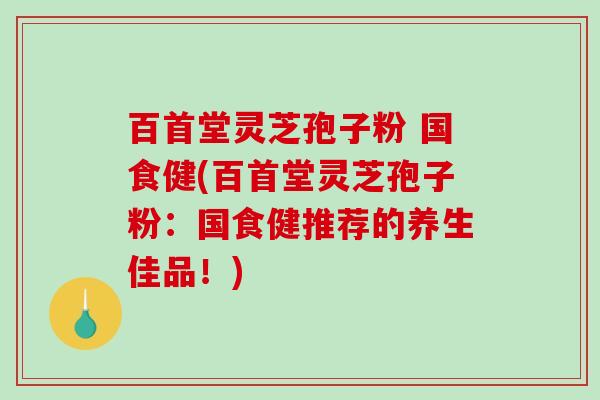 百首堂灵芝孢子粉 国食健(百首堂灵芝孢子粉：国食健推荐的养生佳品！)