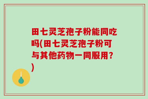 田七灵芝孢子粉能同吃吗(田七灵芝孢子粉可与其他药物一同服用？)