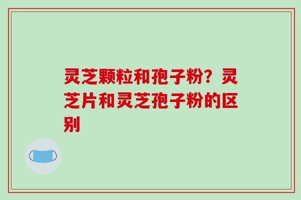 灵芝颗粒和孢子粉？灵芝片和灵芝孢子粉的区别