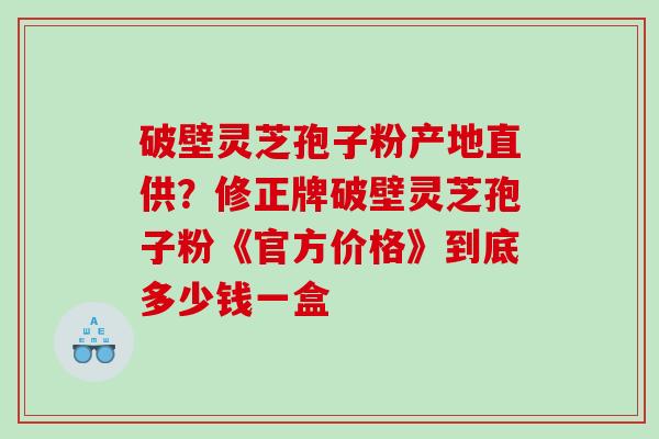 破壁灵芝孢子粉产地直供？修正牌破壁灵芝孢子粉《官方价格》到底多少钱一盒