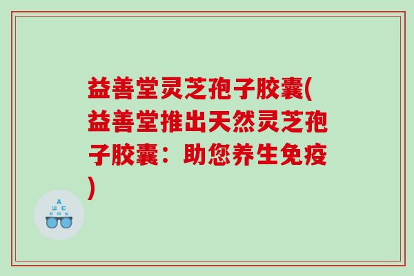 益善堂灵芝孢子胶囊(益善堂推出天然灵芝孢子胶囊：助您养生免疫)