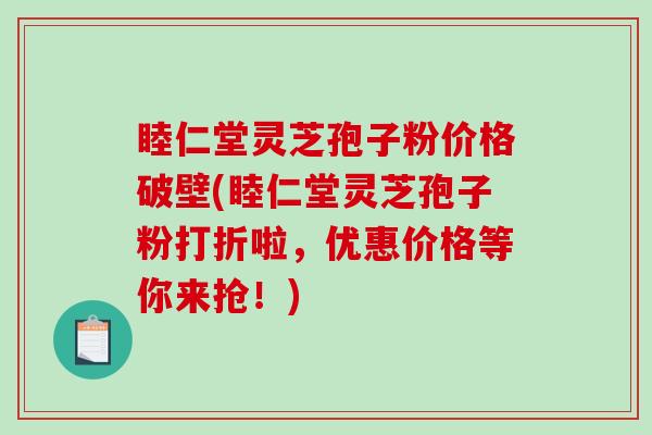 睦仁堂灵芝孢子粉价格破壁(睦仁堂灵芝孢子粉打折啦，优惠价格等你来抢！)