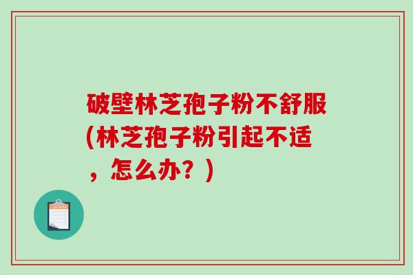 破壁林芝孢子粉不舒服(林芝孢子粉引起不适，怎么办？)