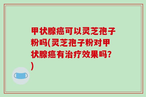 可以灵芝孢子粉吗(灵芝孢子粉对有效果吗?) 可以灵芝孢子粉吗(灵芝孢子粉对有效果吗?)