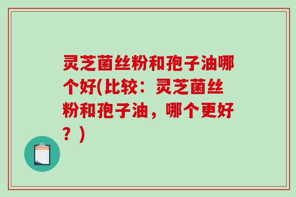 灵芝菌丝粉和孢子油哪个好(比较：灵芝菌丝粉和孢子油，哪个更好？)