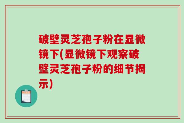 破壁灵芝孢子粉在显微镜下(显微镜下观察破壁灵芝孢子粉的细节揭示)