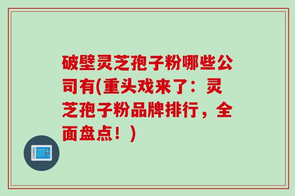 破壁灵芝孢子粉哪些公司有(重头戏来了：灵芝孢子粉品牌排行，全面盘点！)