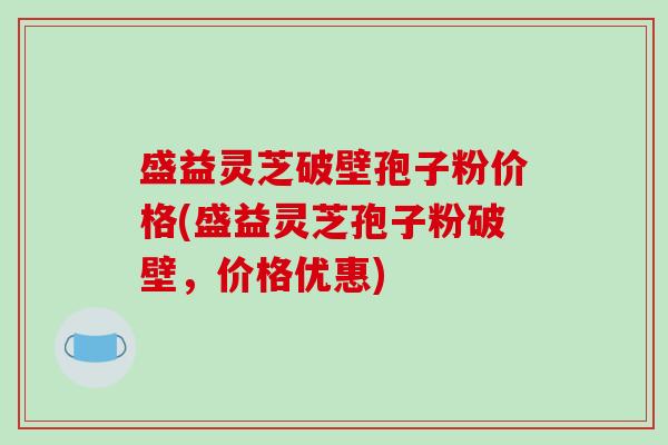 盛益灵芝破壁孢子粉价格(盛益灵芝孢子粉破壁，价格优惠)